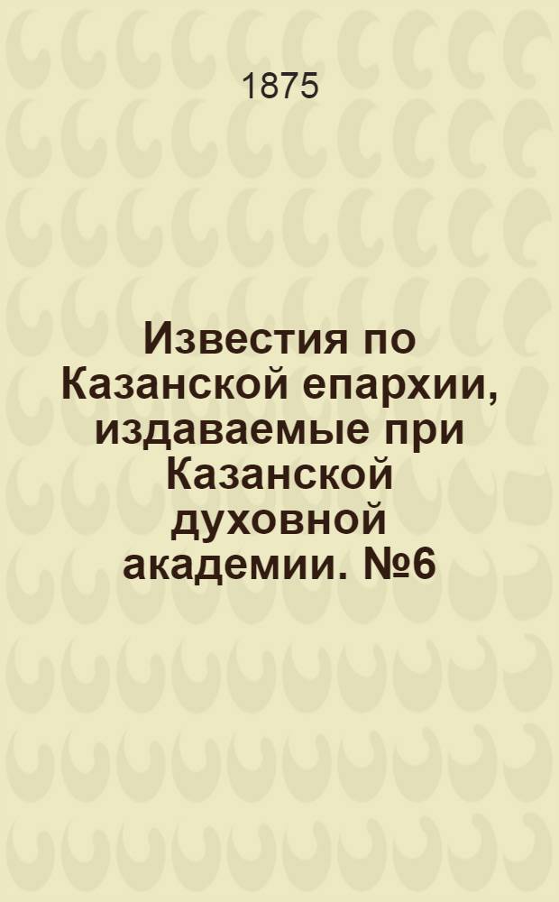 Известия по Казанской епархии, издаваемые при Казанской духовной академии. № 6 (15 марта 1875 г.)