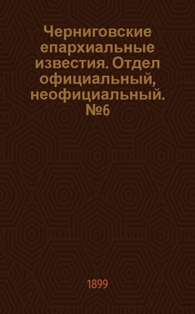 Черниговские епархиальные известия. Отдел официальный, неофициальный. № 6 (15 марта 1899 г.)