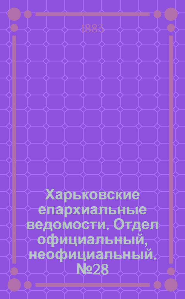Харьковские епархиальные ведомости. Отдел официальный, неофициальный. № 28 (10 июля 1883 г.)