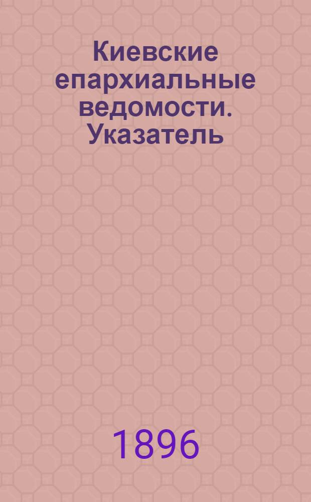 Киевские епархиальные ведомости. Указатель : Указатель неофициального отдела "Киевских епархиальных ведомостей" за последнее двадцатипятилетие. 1871-1895