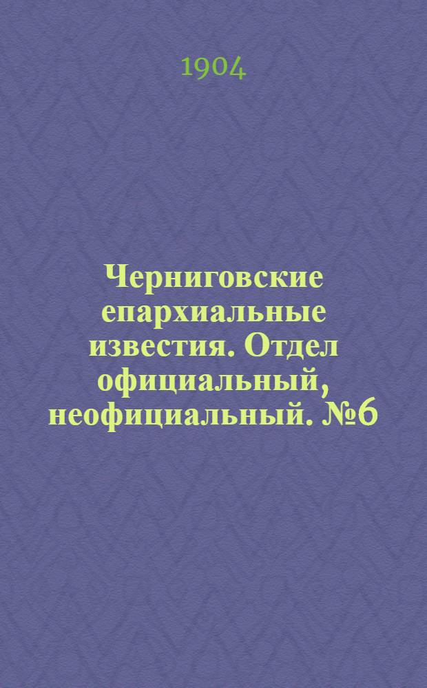 Черниговские епархиальные известия. Отдел официальный, неофициальный. № 6 (15 марта 1904 г.)