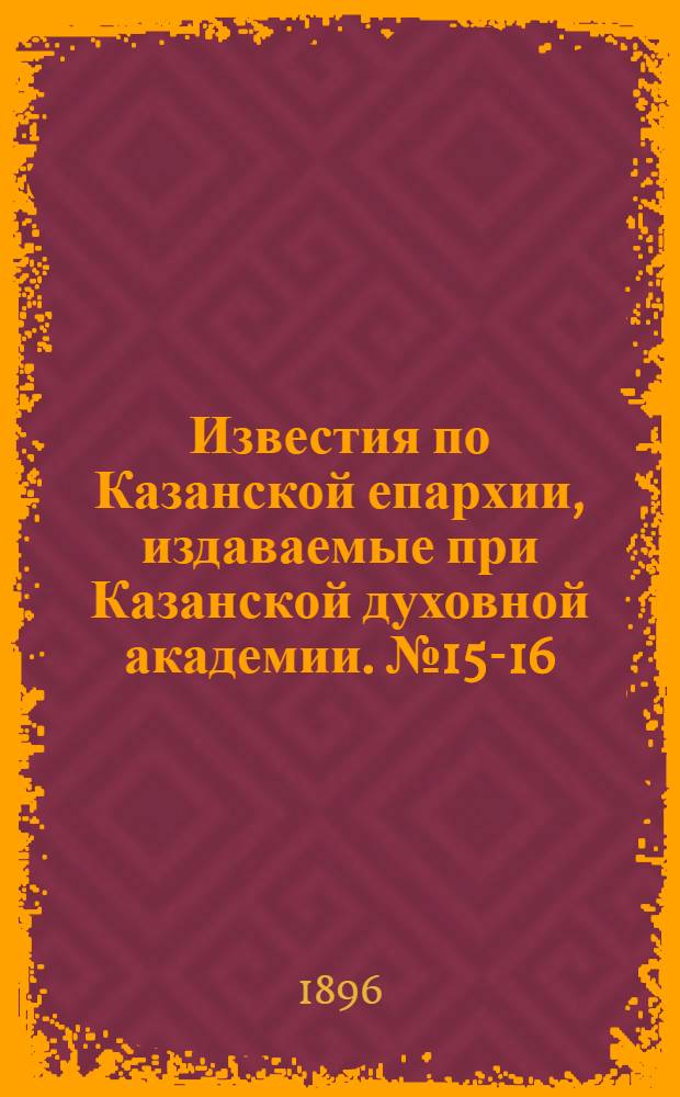 Известия по Казанской епархии, издаваемые при Казанской духовной академии. № 15-16 (1 - 15 августа 1896 г.)