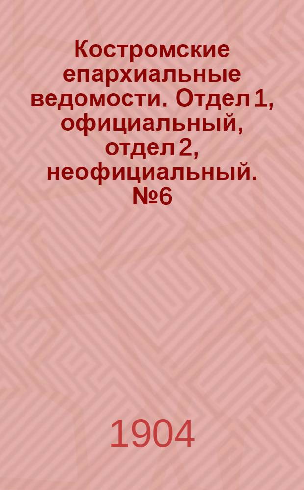 Костромские епархиальные ведомости. Отдел 1, официальный, отдел 2, неофициальный. № 6 (15 марта 1904 г.)