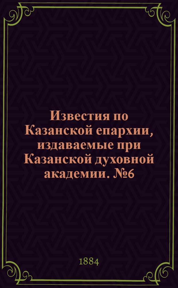 Известия по Казанской епархии, издаваемые при Казанской духовной академии. № 6 (15 марта 1884 г.)