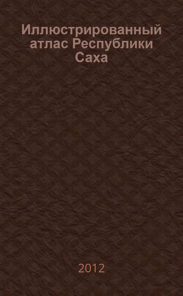 Иллюстрированный атлас Республики Саха : Новейшие карты, цифры, факты
