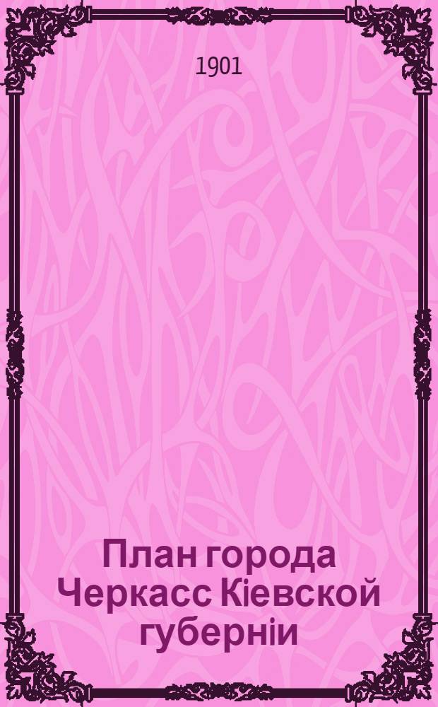 План города Черкасс Кiевской губернiи : Составлен в 1901 г