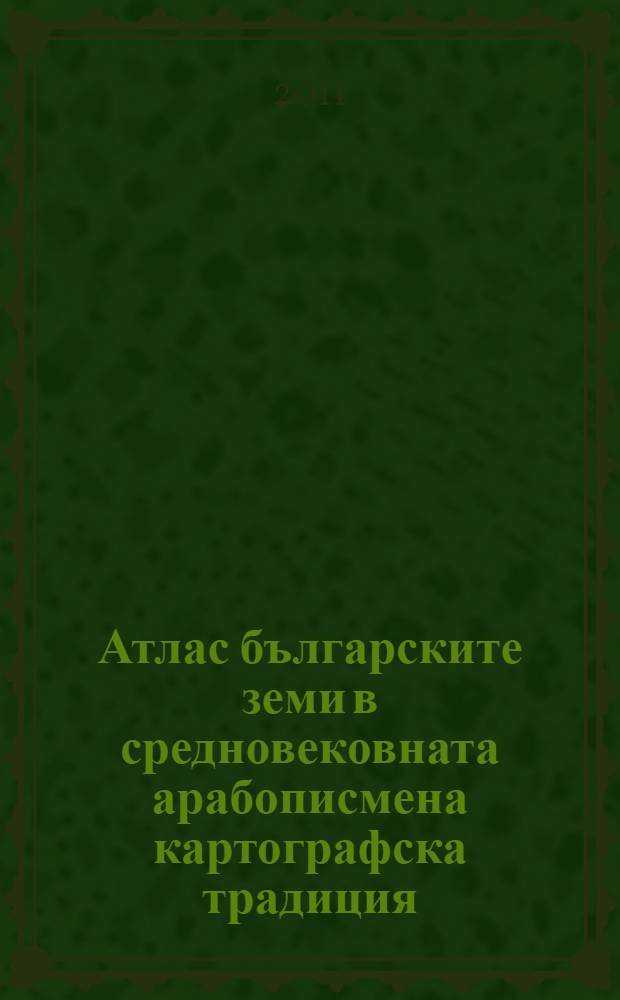Атлас българските земи в средновековната арабописмена картографска традиция (IX-XIV век) = Atlas The bulgarian lands in medieval arabic cartographic tradition (9th-14th centuries)