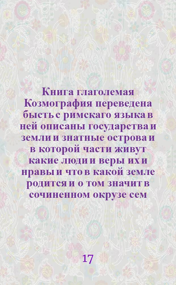 Книга глаголемая Козмография переведена бысть с римскаго языка в ней описаны государства и земли и знатные острова и в которой части живут какие люди и веры их и нравы и что в какой земле родится и о том значит в сочиненном окрузе сем