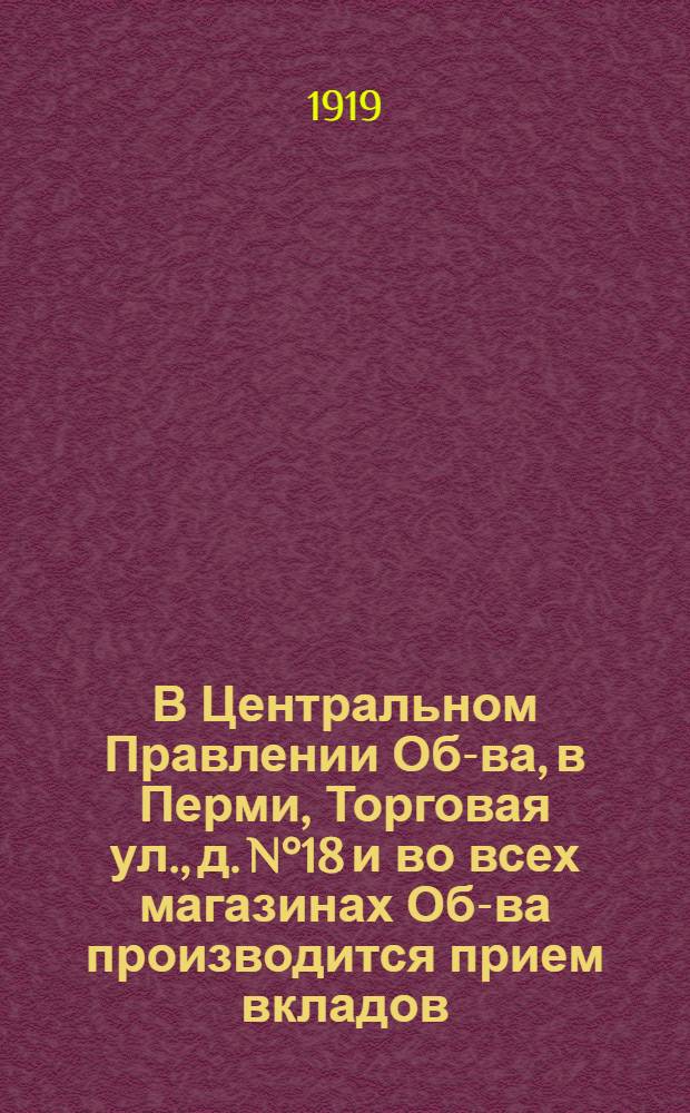 В Центральном Правлении Об-ва, в Перми, Торговая ул., д. N°18 и во всех магазинах Об-ва производится прием вкладов...