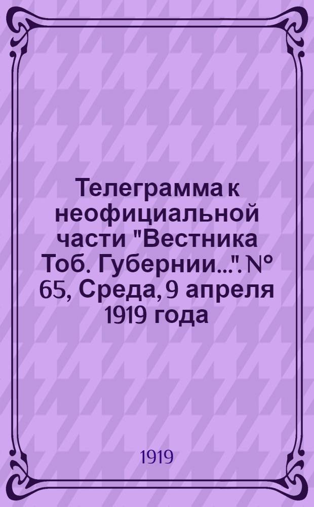 Телеграмма к неофициальной части "Вестника Тоб. Губернии...". N° 65, Среда, 9 апреля 1919 года. Утренняя. "Омск. 4/4. (Рта). "Русская армия", на основании официальных источников, сообщает..."