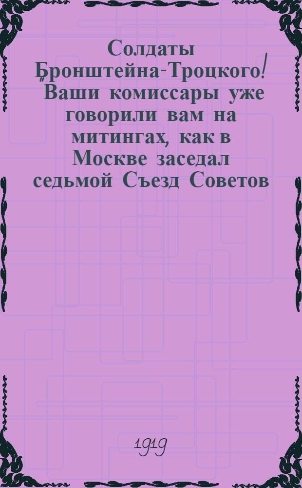 Солдаты Бронштейна-Троцкого! "Ваши комиссары уже говорили вам на митингах, как в Москве заседал седьмой Съезд Советов ..."
