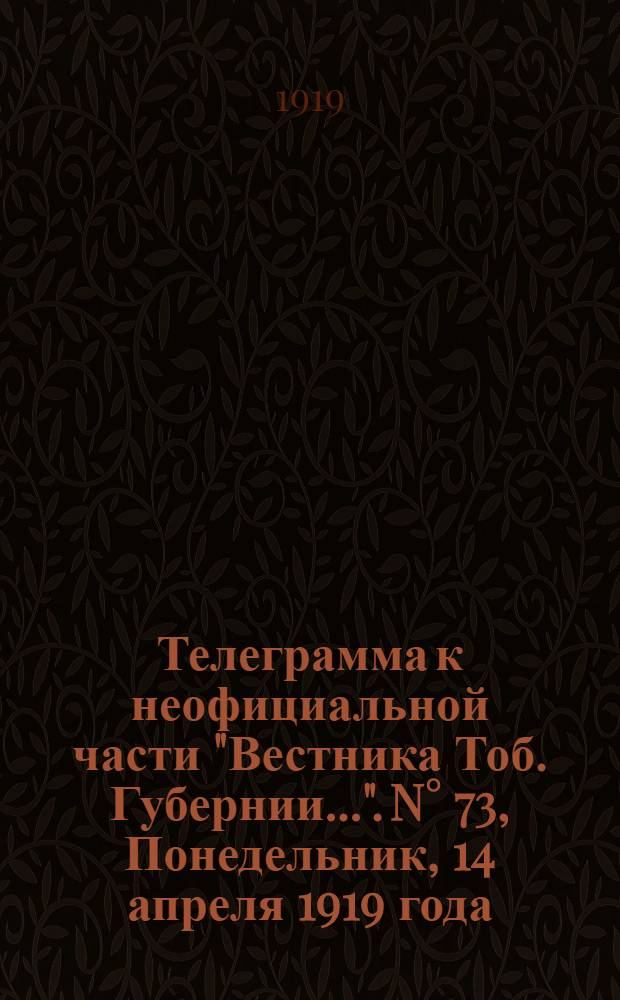 Телеграмма к неофициальной части "Вестника Тоб. Губернии...". N° 73, Понедельник, 14 апреля 1919 года. Вечерняя. "Омск. 12/4. (Рта). По сведениям штаба Верховного Главнокомандующего в районе пермской дороги нами заняты..."