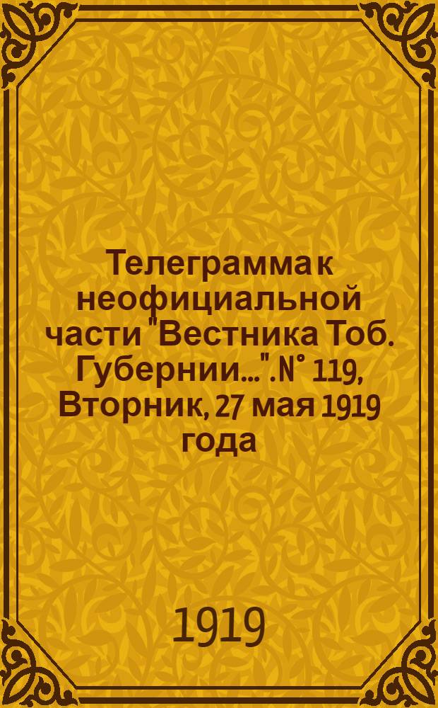 Телеграмма к неофициальной части "Вестника Тоб. Губернии...". N° 119, Вторник, 27 мая 1919 года. Утренняя. "Екатеринбург. 18/5. (Рта). В 6 час. вечера отбыл на местопребывание в Пермь командующий Сибирской армией..."