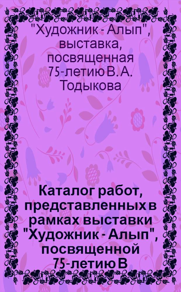 Каталог работ, представленных в рамках выставки "Художник - Алып", посвященной 75-летию В.А. Тодыкова = Catalog of the works presented at the exhibition "Artist-Alyp", dedicated to the 75 th anniversary of V. A. Todykov