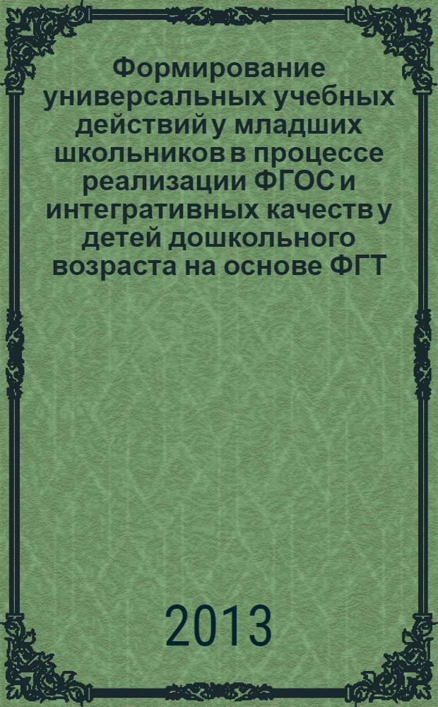 Формирование универсальных учебных действий у младших школьников в процессе реализации ФГОС и интегративных качеств у детей дошкольного возраста на основе ФГТ : материалы Всероссийской научно-практической конференции с международным участием, 10 апреля 2013 года : сборник статей