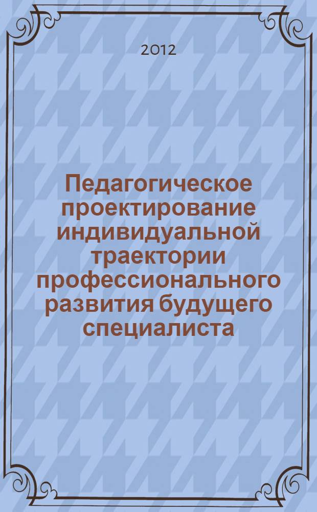 Педагогическое проектирование индивидуальной траектории профессионального развития будущего специалиста : монография