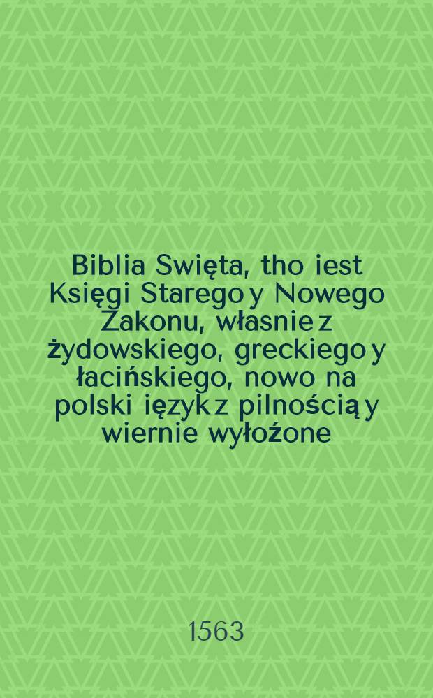 Biblia Swięta, tho iest Księgi Starego y Nowego Zakonu, własnie z żydowskiego, greckiego y łacińskiego, nowo na polski ięzyk z pilnością y wiernie wyłoźone