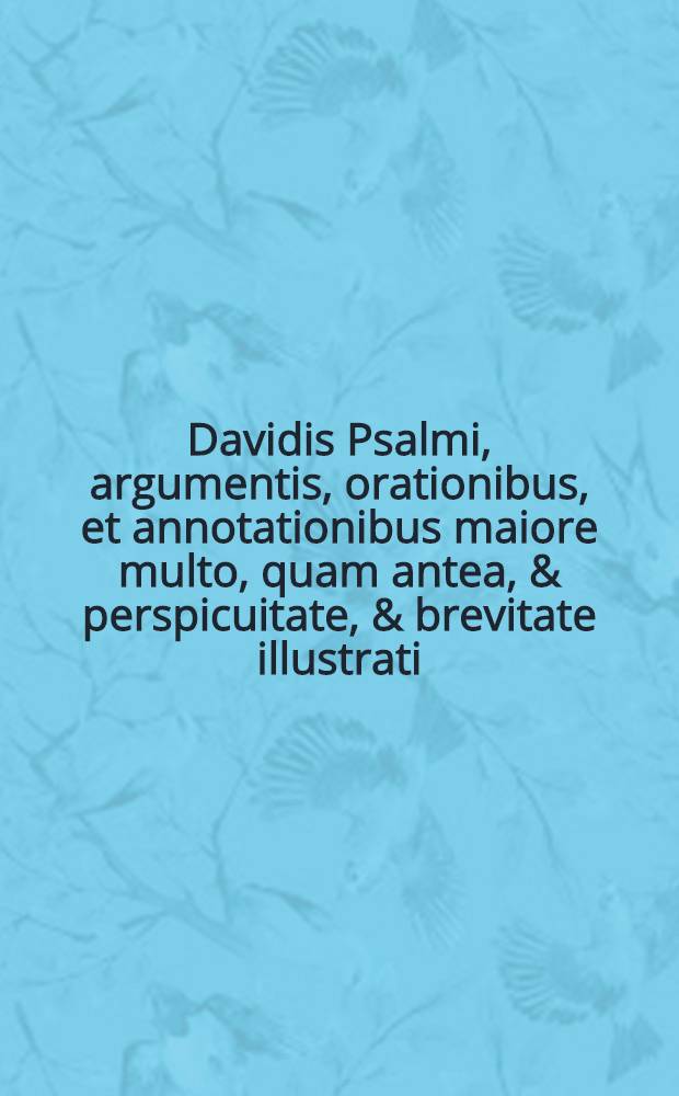 Davidis Psalmi, argumentis, orationibus , et annotationibus maiore multo, quam antea, & perspicuitate, & brevitate illustrati