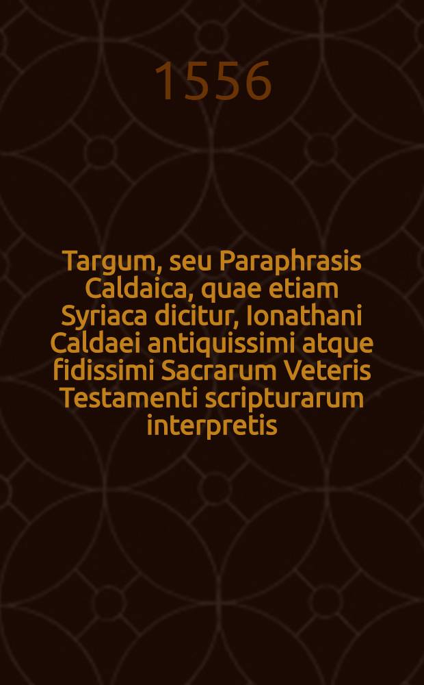 Targum, seu Paraphrasis Caldaica, quae etiam Syriaca dicitur, Ionathani Caldaei antiquissimi atque fidissimi Sacrarum Veteris Testamenti scripturarum interpretis, in Hoseae, Ioёlis & Amosi gravissimas prophetias, atque etiam in Ruthae historiam & Lammentationes Ieremiae prophetae incerto authore Caldaeo, nunc primam Latinitate donata