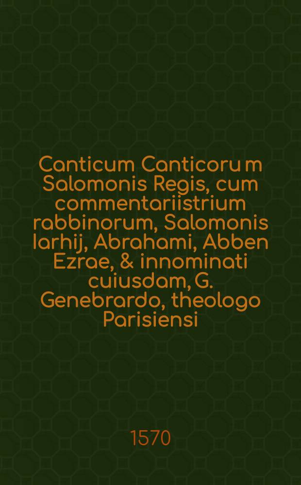 Canticum Canticoru[m] Salomonis Regis, cum commentariistrium rabbinorum, Salomonis Iarhij, Abrahami, Abben Ezrae, & innominati cuiusdam, G. Genebrardo, theologo Parisiensi ... interprete : Quibus accesserunt interpretis fusae observationes ex nostrorum fere theologorum monumentis