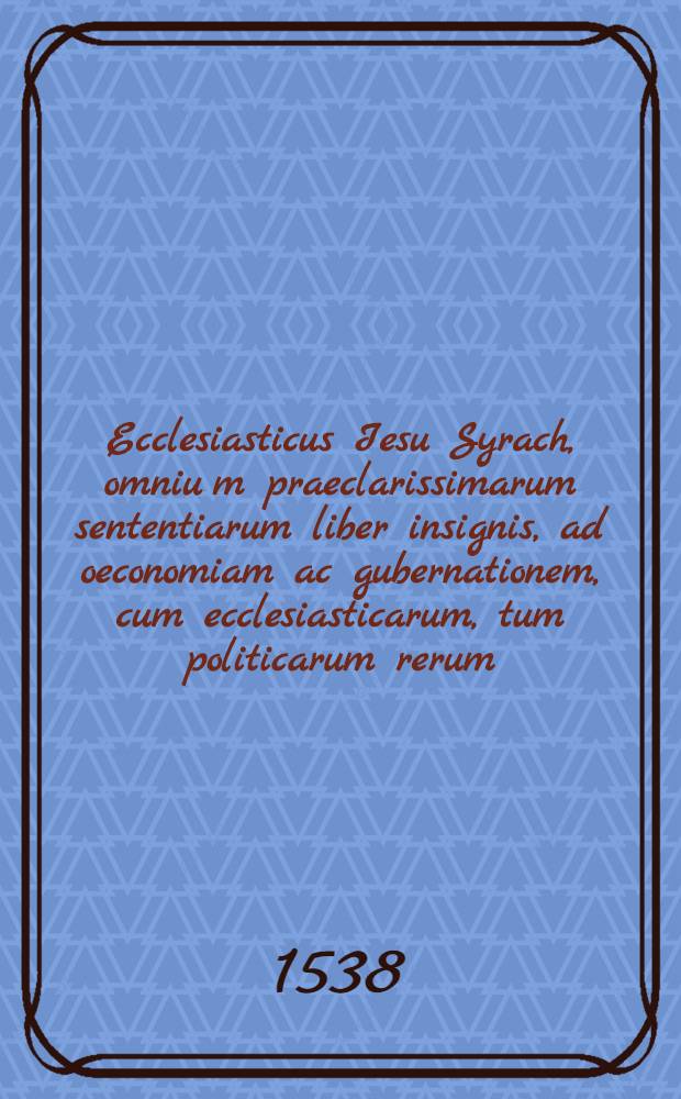 Ecclesiasticus Iesu Syrach, omniu[m] praeclarissimarum sententiarum liber insignis, ad oeconomiam ac gubernationem, cum ecclesiasticarum, tum politicarum rerum, mire utilis, Latinus factus