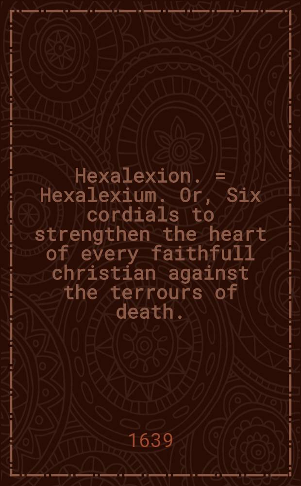 Hexalexion. = Hexalexium. Or, Six cordials to strengthen the heart of every faithfull christian against the terrours of death. // Thrēnoikos