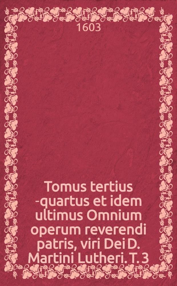Tomus tertius [-quartus et idem ultimus] Omnium operum reverendi patris, viri Dei D. Martini Lutheri. T. 3 : Continens quae aedita sunt ab anno XXIIII. usque ad annum XXXVIII. Quorum catalogum invenies folio sequenti