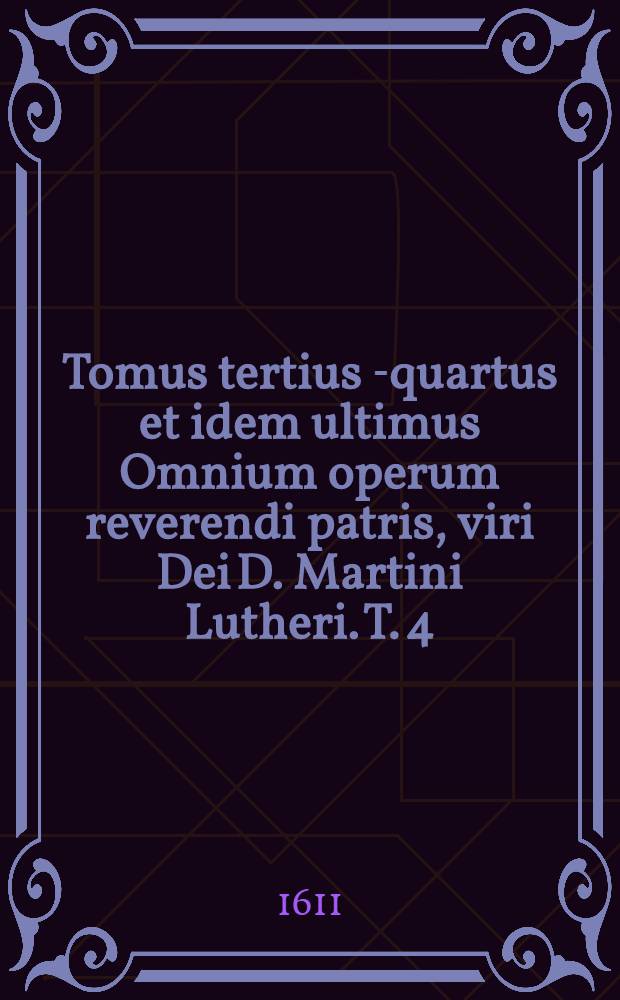 Tomus tertius [-quartus et idem ultimus] Omnium operum reverendi patris, viri Dei D. Martini Lutheri. T. 4 : Quae ab anno XXXVIII. usque ad annum XLVIII. edita sunt. Quorum catalogum folio sequenti invenies