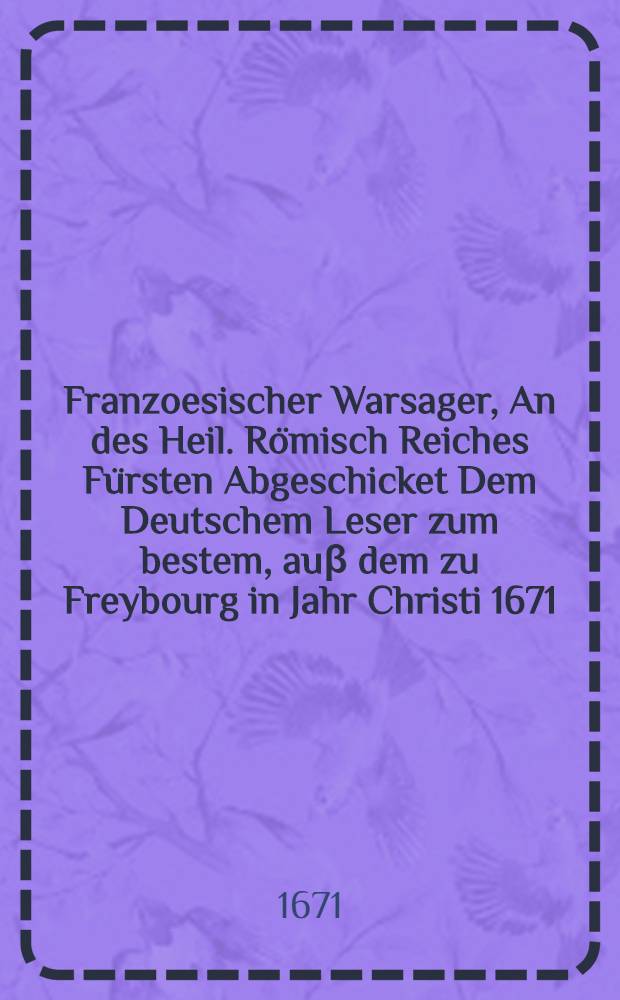 Franzoesischer Warsager, An des Heil. Römisch Reiches Fürsten Abgeschicket Dem Deutschem Leser zum bestem, auβ dem zu Freybourg in Jahr Christi 1671. gedrucktem Lateinischem Exemplar auffs eigentlichste verdeutschet, und zum Druck gebracht Jn selbigem Jahre