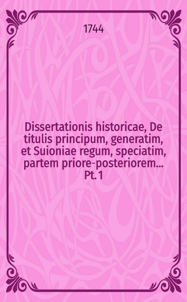 ... Dissertationis historicae, De titulis principum, generatim, et Suioniae regum, speciatim, partem priorem-[posteriorem] ... Pt. 1 : ... die XIII. Junii a. ... MDCCXLIV. ...