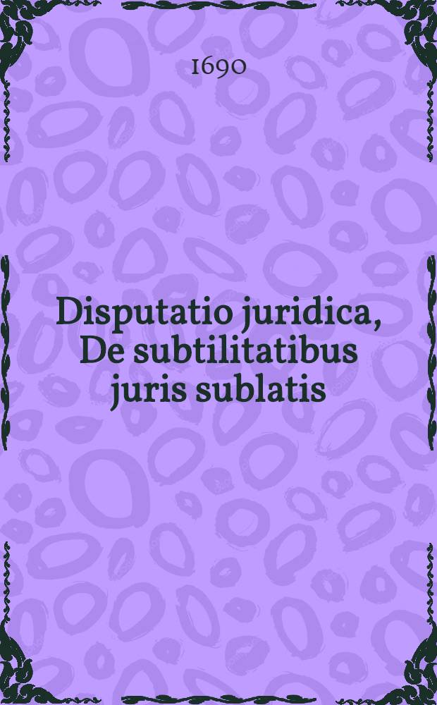 ... Disputatio juridica, De subtilitatibus juris sublatis