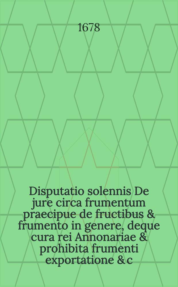 Disputatio solennis De jure circa frumentum praecipue de fructibus & frumento in genere, deque cura rei Annonariae & prohibita frumenti exportatione & c.