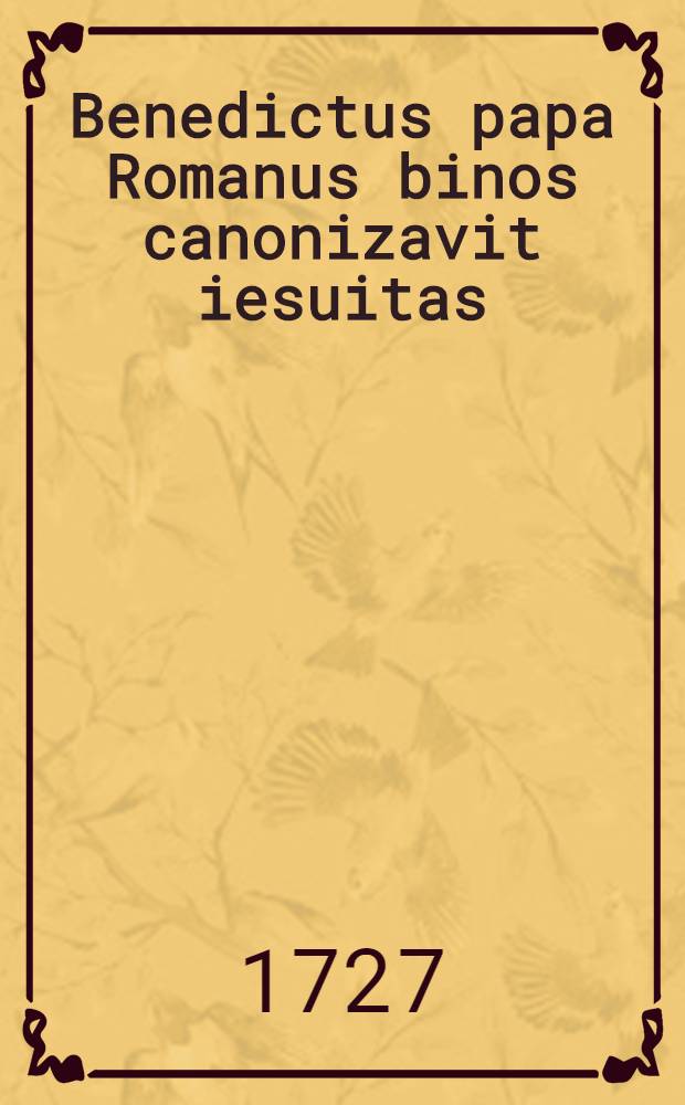 Benedictus papa Romanus binos canonizavit iesuitas: Das ist: Umbständliche und curieuse Beschreibung Des sehr prächtigen Actus Canonizationis Der zwey neuen heiligen Jesuiter Aloysii Gonzaga, und Stanislai Kostka, Welche der ietzige Pabst Benedictus XIII. am 31. December, 1726, canoniziret hat ...