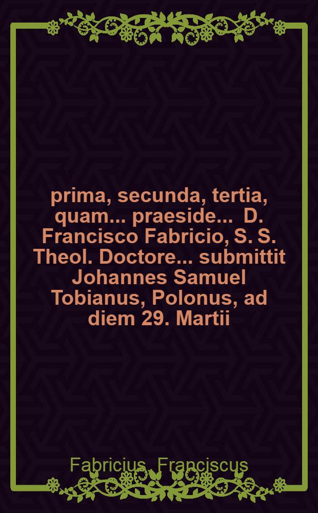 ... prima, secunda, tertia, quam ... praeside ... D. Francisco Fabricio, S. S. Theol. Doctore ... submittit Johannes Samuel Tobianus, Polonus, ad diem 29. Martii .. = ... prima et secunda, quam ... sub praesidio ... D. Francisci Fabricii, S. S. Th. Doct. ... submittit Johannes Reinhard. Mencke, Clivo-Clivensis, ad diem 2. Aprilis .. = ... prima et secunda, quam ... sub praesidio ... D. Francisci Fabricii, S. S. Th. Doct. ... submittit Johannes Reinhard. Mencke, Clivo-Clivensis, ad diem 2. Aprilis ... Disputatio philologico-theologica prima-[altera] in praeceptum decalogi quartum, una cum explicatione catecheseos Heidelbergensis, contenta Dominic. XXXVIII. quaest. 101. ...