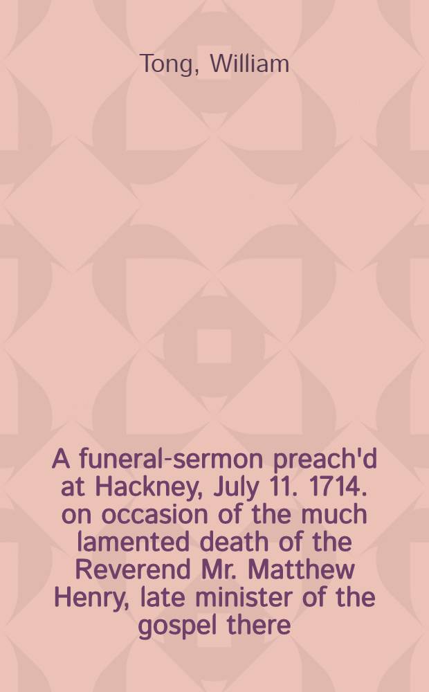 A funeral-sermon preach'd at Hackney, July 11. 1714. on occasion of the much lamented death of the Reverend Mr. Matthew Henry, late minister of the gospel there