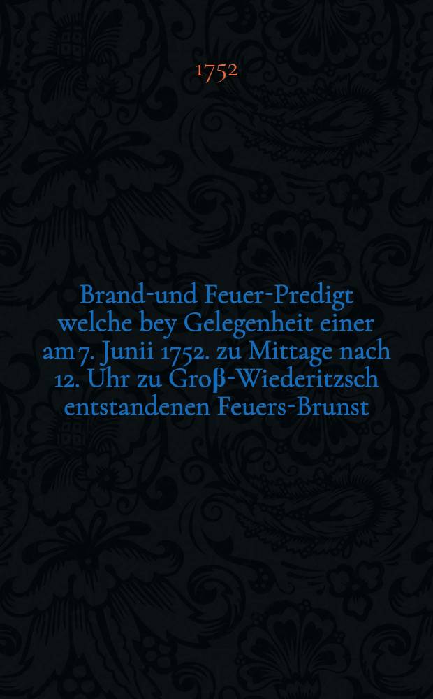 Brandt- und Feuer-Predigt welche bey Gelegenheit einer am 7. Junii 1752. zu Mittage nach 12. Uhr zu Groβ-Wiederitzsch entstandenen Feuers-Brunst ... in dem ... Tempel und Kirche zu Groβ-Wiederitzsch gehalten worden