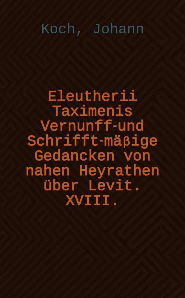 Eleutherii Taximenis Vernunfft- und Schrifft-m&auml;&beta;ige Gedancken von nahen Heyrathen &uuml;ber Levit. XVIII. : Darinn allerhand Irrungen in dieser Sache abgewiesen, hergegen aus richtigen Gr&uuml;nden eine richtige Entscheidung aller und jeder nach dem g&ouml;ttlichen Gesetz verbotenen Matrimonial-F&auml;lle gewiesen wird : Zu erst auf Verlangen eines nach Gesetz und Zeugni&beta; urtheilenden vornehmen Mannes, wegen einer besondern Streit-Frage, privatim entworffen ..
