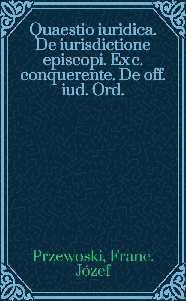 ... Quaestio iuridica. De iurisdictione episcopi. Ex c. conquerente. De off. iud. Ord.