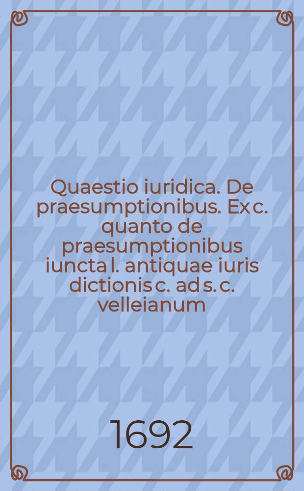 Quaestio iuridica. De praesumptionibus. Ex c. quanto de praesumptionibus iuncta l. antiquae iuris dictionis c. ad s. c. velleianum