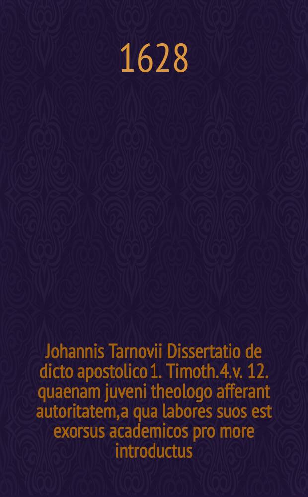 ... Johannis Tarnovii Dissertatio de dicto apostolico 1. Timoth. 4. v. 12. quaenam juveni theologo afferant autoritatem, a qua labores suos est exorsus academicos pro more introductus, anno 1614. 8. Junij