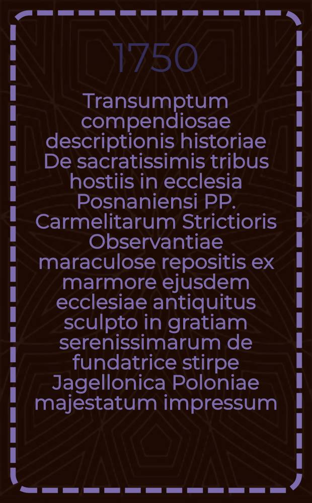 Transumptum compendiosae descriptionis historiae De sacratissimis tribus hostiis in ecclesia Posnaniensi PP. Carmelitarum Strictioris Observantiae maraculose repositis ex marmore ejusdem ecclesiae antiquitus sculpto in gratiam serenissimarum de fundatrice stirpe Jagellonica Poloniae majestatum impressum