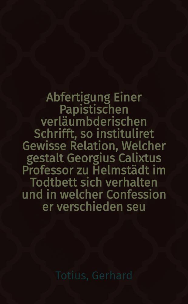 Abfertigung Einer Papistischen verläumbderischen Schrifft, so instituliret Gewisse Relation, Welcher gestalt Georgius Calixtus Professor zu Helmstädt im Todtbett sich verhalten und in welcher Confession er verschieden seu ...