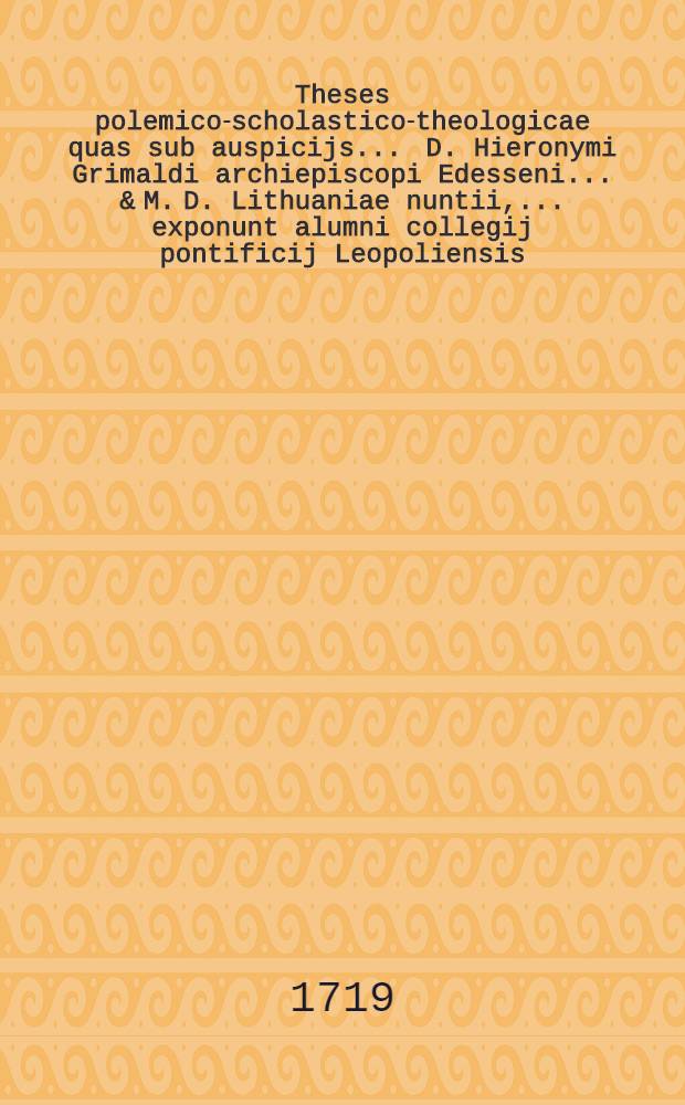 Theses polemico-scholastico-theologicae quas sub auspicijs ... D. Hieronymi Grimaldi archiepiscopi Edesseni ... & M. D. Lithuaniae nuntii, ... exponunt alumni collegij pontificij Leopoliensis ... anno ... 1719. mense [Maj] die [3]