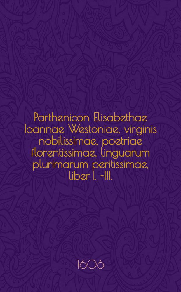 Parthenicon Elisabethae Ioannae Westoniae, virginis nobilissimae, poetriae florentissimae, linguarum plurimarum peritissimae, liber I. [-III.]