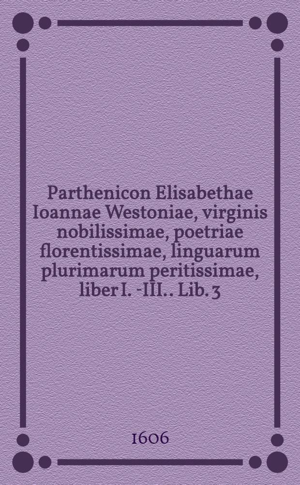 Parthenicon Elisabethae Ioannae Westoniae, virginis nobilissimae, poetriae florentissimae, linguarum plurimarum peritissimae, liber I. [-III.]. Lib. 3