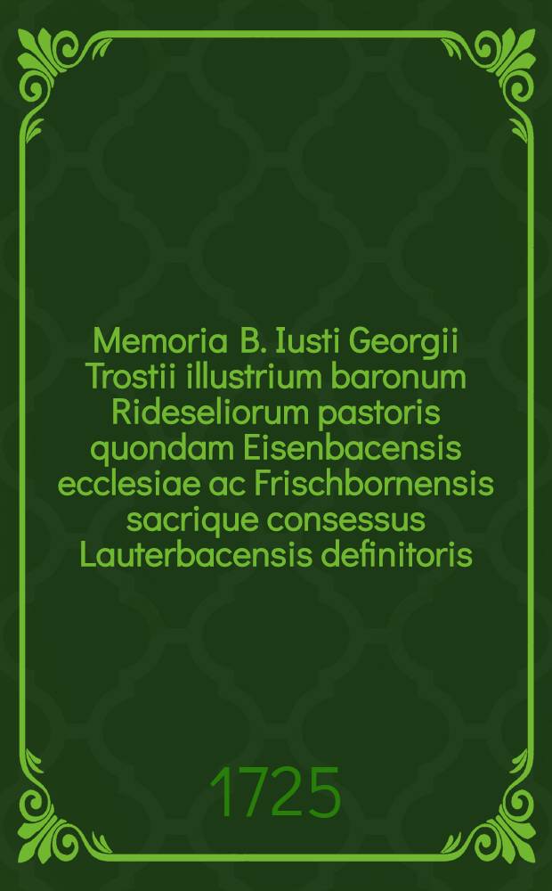 Memoria B. Iusti Georgii Trostii illustrium baronum Rideseliorum pastoris quondam Eisenbacensis ecclesiae ac Frischbornensis sacrique consessus Lauterbacensis definitoris