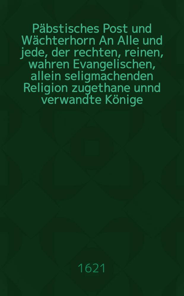 Päbstisches Post und Wächterhorn An Alle und jede, der rechten, reinen, wahren Evangelischen, allein seligmachenden Religion zugethane unnd verwandte Könige, Chur- und Fürsten, Stände und Städte, und alle rechtbeständige, eyfferige Evangelische Christen, inner, und ausserhalb deβ heiligen Römischen Reichs Deutscher Nation : Darauβ lauter zu hören und zu vernehmen. I. Was die Papisten von Luthero, und der Lutherischen Religion halten ... II. Was die Papisten von der Augspurgischen Confession halten? III. Was sie von Religionfrieden halten ... IV. Was der S. Herr Lutherus von der Gegenwehr und Assistentz in Religions Kriegen gehalten ... Allen denienigen so sich zu deβ S. Herrn Lutheri Lehr, und der Augspurgischen Confession stanthafftig bekennen ... auβ der vornembsten Papisten und deβ S. Herrn Lutheri selbst eygenen Schrifften ... unpartheyisch zusammen getragen, und an Tag gegeben