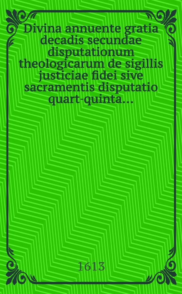 Divina annuente gratia decadis secundae disputationum theologicarum de sigillis justiciae fidei sive sacramentis disputatio quarta-[quinta] ...