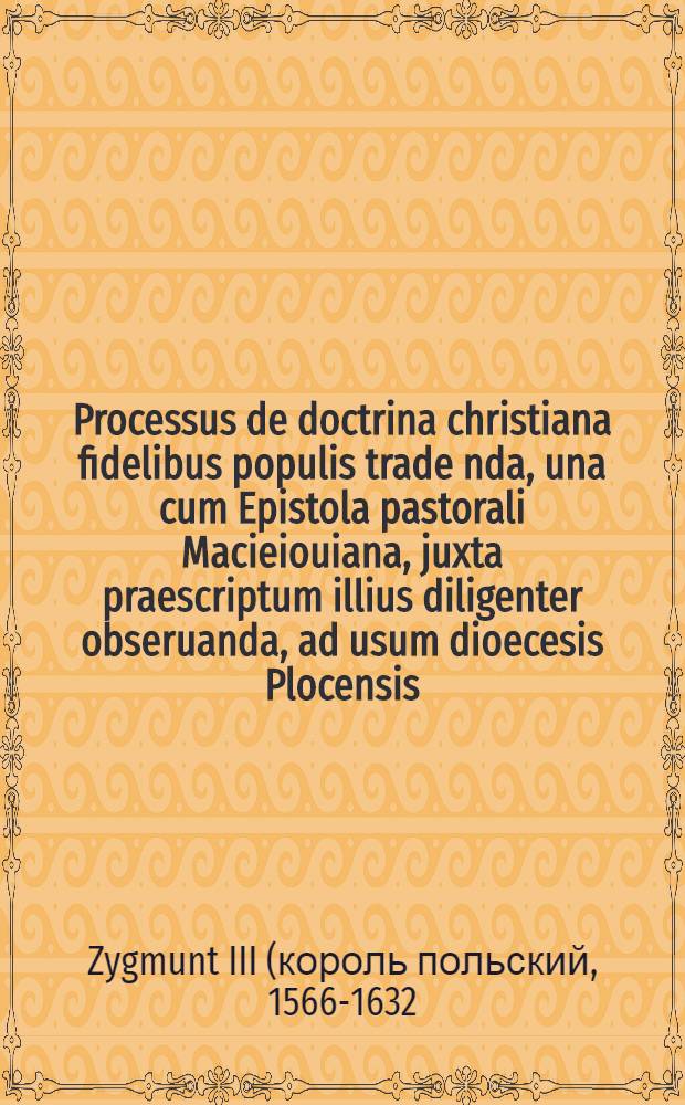 Processus de doctrina christiana fidelibus populis trade[n]da, una cum Epistola pastorali Macieiouiana, juxta praescriptum illius diligenter obseruanda, ad usum dioecesis Plocensis