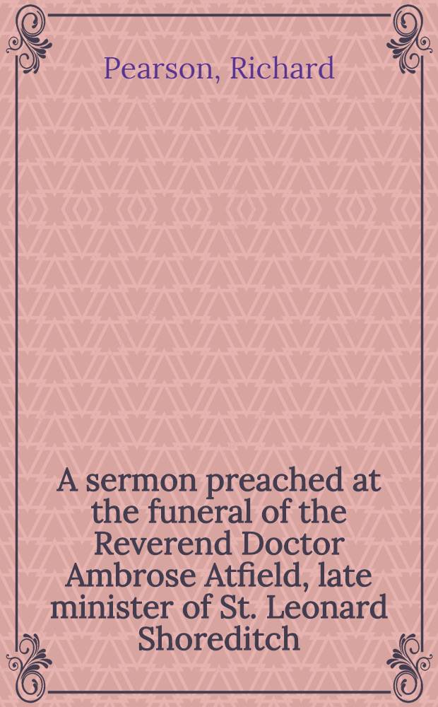 A sermon preached at the funeral of the Reverend Doctor Ambrose Atfield, late minister of St. Leonard Shoreditch